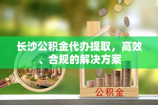 柯坪长沙公积金代办提取，高效、合规的解决方案