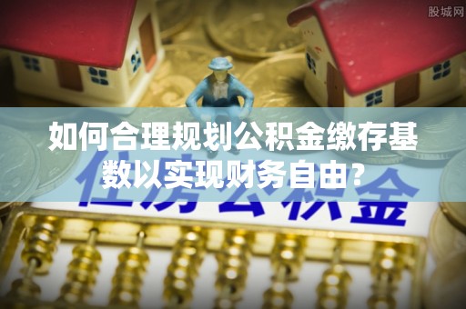 柯坪如何合理规划公积金缴存基数以实现财务自由？