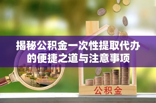 柯坪揭秘公积金一次性提取代办的便捷之道与注意事项