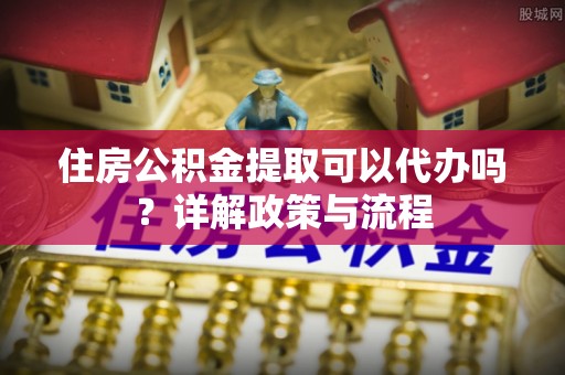柯坪住房公积金提取可以代办吗？详解政策与流程