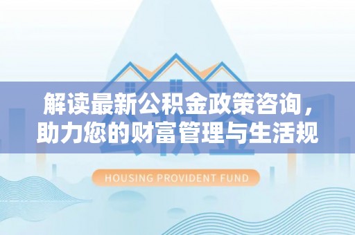 柯坪解读最新公积金政策咨询，助力您的财富管理与生活规划