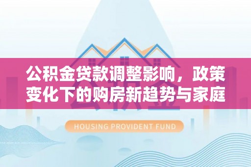 柯坪公积金贷款调整影响，政策变化下的购房新趋势与家庭财务规划