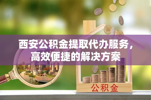 柯坪西安公积金提取代办服务，高效便捷的解决方案