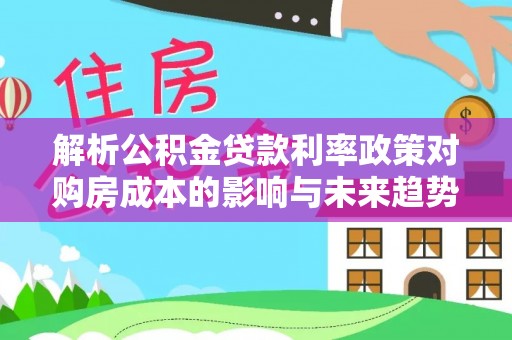 柯坪解析公积金贷款利率政策对购房成本的影响与未来趋势