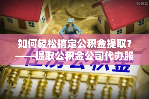 柯坪如何轻松搞定公积金提取？——提取公积金公司代办服务全解析