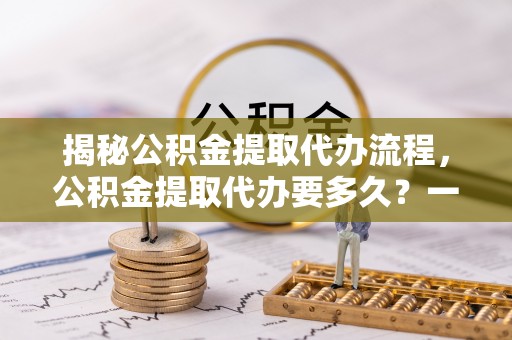 柯坪揭秘公积金提取代办流程，公积金提取代办要多久？一文读懂