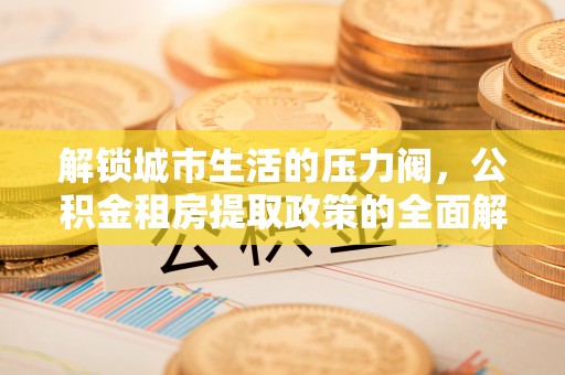 柯坪解锁城市生活的压力阀，公积金租房提取政策的全面解析与实践指南