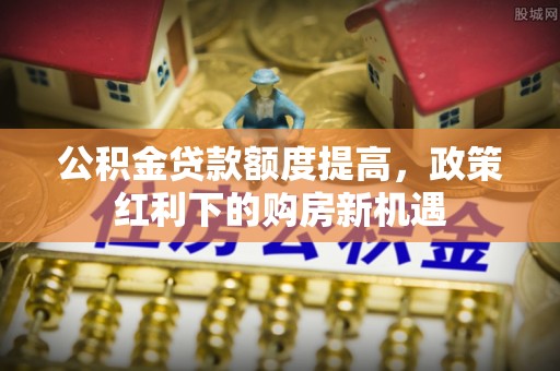 柯坪公积金贷款额度提高，政策红利下的购房新机遇