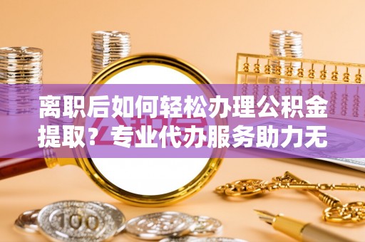 柯坪离职后如何轻松办理公积金提取？专业代办服务助力无忧