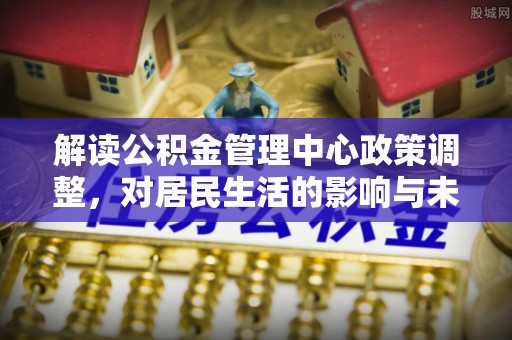 柯坪解读公积金管理中心政策调整，对居民生活的影响与未来展望