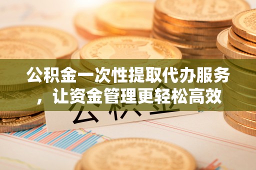 柯坪公积金一次性提取代办服务，让资金管理更轻松高效
