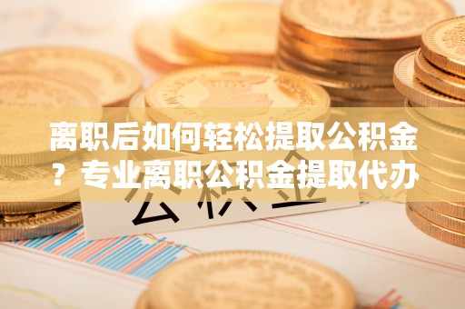 柯坪离职后如何轻松提取公积金？专业离职公积金提取代办服务指南