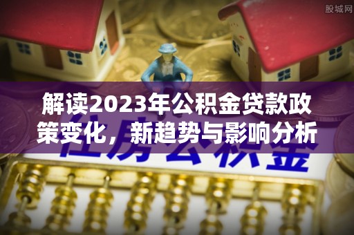柯坪解读2023年公积金贷款政策变化，新趋势与影响分析