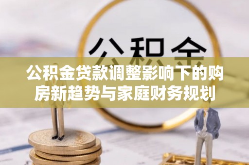 柯坪公积金贷款调整影响下的购房新趋势与家庭财务规划