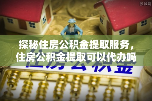 柯坪探秘住房公积金提取服务，住房公积金提取可以代办吗的全方位解析