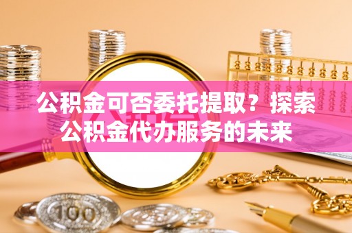 柯坪公积金可否委托提取？探索公积金代办服务的未来